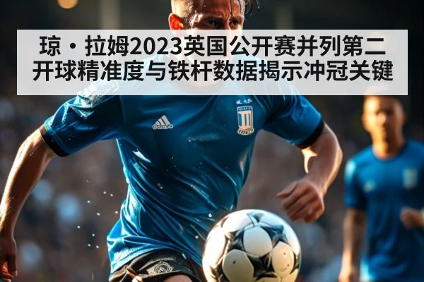 琼·拉姆2023英国公开赛并列第二 开球精准度与铁杆数据揭示冲冠关键